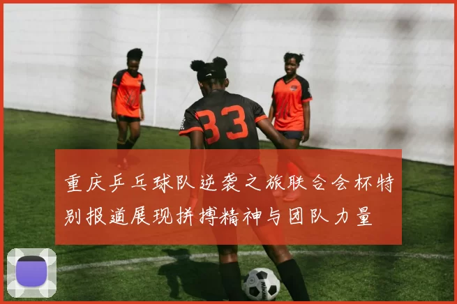 重庆乒乓球队逆袭之旅联合会杯特别报道展现拼搏精神与团队力量