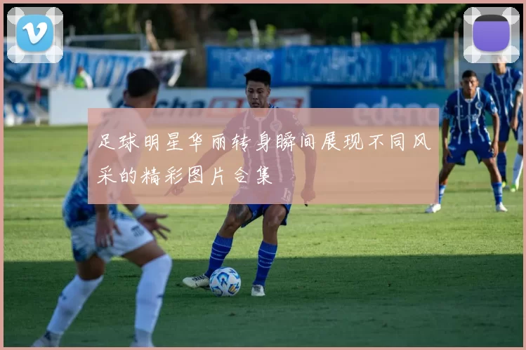 足球明星华丽转身瞬间展现不同风采的精彩图片合集