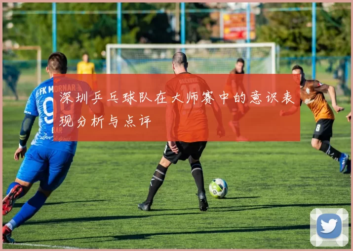 深圳乒乓球队在大师赛中的意识表现分析与点评