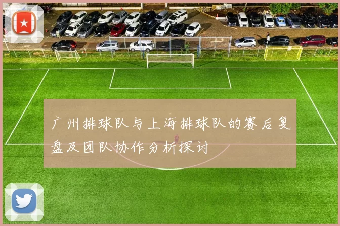 广州排球队与上海排球队的赛后复盘及团队协作分析探讨