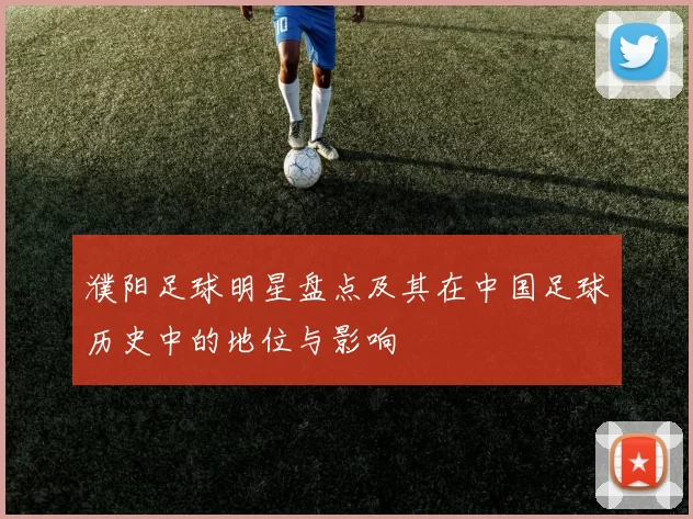 濮阳足球明星盘点及其在中国足球历史中的地位与影响