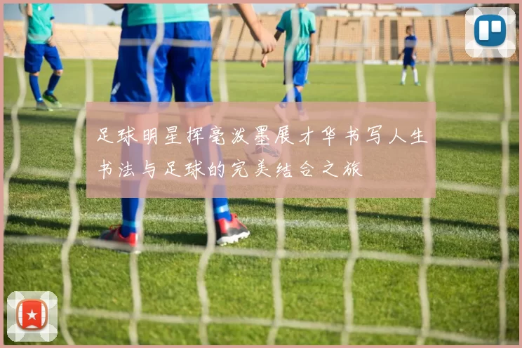 足球明星挥毫泼墨展才华书写人生书法与足球的完美结合之旅