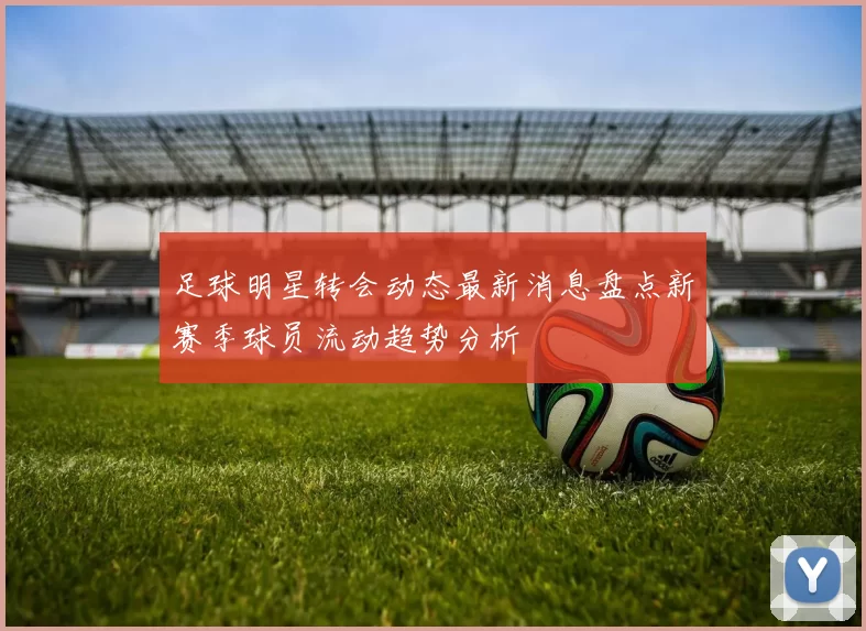 足球明星转会动态最新消息盘点新赛季球员流动趋势分析
