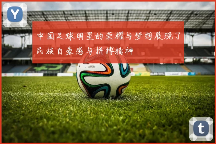 中国足球明星的荣耀与梦想展现了民族自豪感与拼搏精神